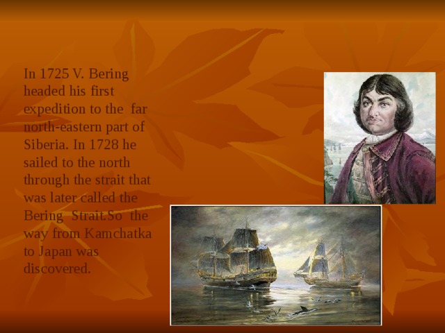 In 1725 V. Bering headed his first expedition to the far north-eastern part of Siberia. In 1728 he sailed to the north through the strait that was later called the Bering Strait.So the way from Kamchatka to Japan was discovered. 