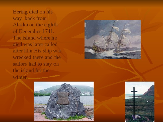 Bering died on his way back from Alaska on the eighth of December 1741. The island where he died was later called after him.His ship was wrecked there and the sailors had to stay on the island for the winter. 