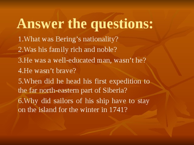 Answer the questions: 1.What was Bering’s nationality? 2.Was his family rich and noble? 3.He was a well-educated man, wasn’t he? 4.He wasn’t brave? 5.When did he head his first expedition to the far north-eastern part of Siberia? 6.Why did sailors of his ship have to stay on the island for the winter in 1741? 