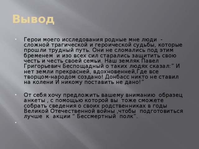 Вывод Герои моего исследования родные мне люди - сложной трагической и героической судьбы, которые прошли трудный путь. Они не сломались под этим бременем и изо всех сил старались защитить свою честь и честь своей семьи. Наш земляк Павел Григорьевич Беспощадный о таких людях сказал:” И нет земли прекрасней, вдохновенней,Где все творцом-народом создано! Донбасс никто не ставил на колени И никому поставить не дано!” От себя хочу предложить вашему вниманию образец анкеты , с помощью которой вы тоже сможете собрать сведения о своих родственниках в годы Великой Отечественной войны ,чтобы подготовиться лучше к акции “ Бессмертный полк”. 