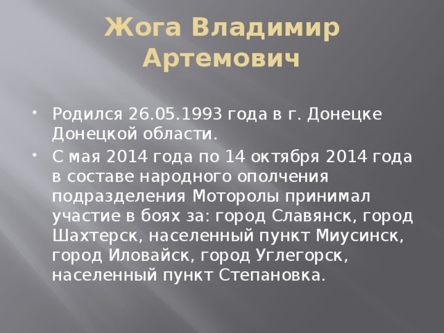 Жога Владимир Артемович Родился 26.05.1993 года в г. Донецке Донецкой области. С мая 2014 года по 14 октября 2014 года в составе народного ополчения подразделения Моторолы принимал участие в боях за: город Славянск, город Шахтерск, населенный пункт Миусинск, город Иловайск, город Углегорск, населенный пункт Степановка. 