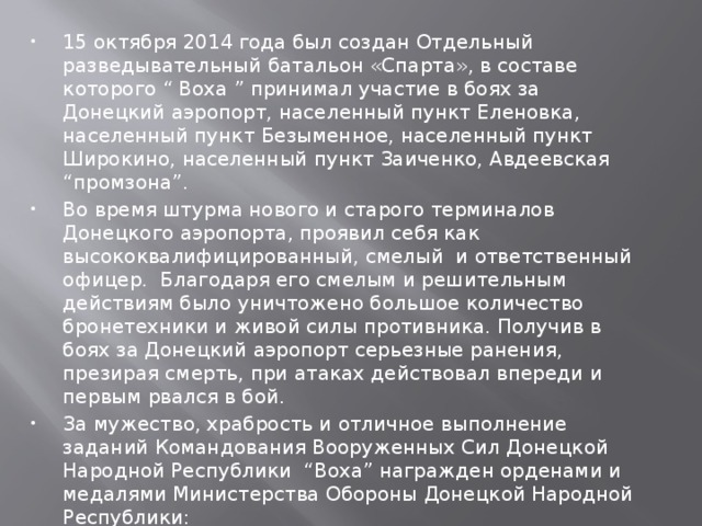  15 октября 2014 года был создан Отдельный разведывательный батальон «Спарта», в составе которого “ Воха ” принимал участие в боях за Донецкий аэропорт, населенный пункт Еленовка, населенный пункт Безыменное, населенный пункт Широкино, населенный пункт Заиченко, Авдеевская “промзона”. Во время штурма нового и старого терминалов Донецкого аэропорта, проявил себя как высококвалифицированный, смелый и ответственный офицер. Благодаря его смелым и решительным действиям было уничтожено большое количество бронетехники и живой силы противника. Получив в боях за Донецкий аэропорт серьезные ранения, презирая смерть, при атаках действовал впереди и первым рвался в бой. За мужество, храбрость и отличное выполнение заданий Командования Вооруженных Сил Донецкой Народной Республики “Воха” награжден орденами и медалями Министерства Обороны Донецкой Народной Республики: 