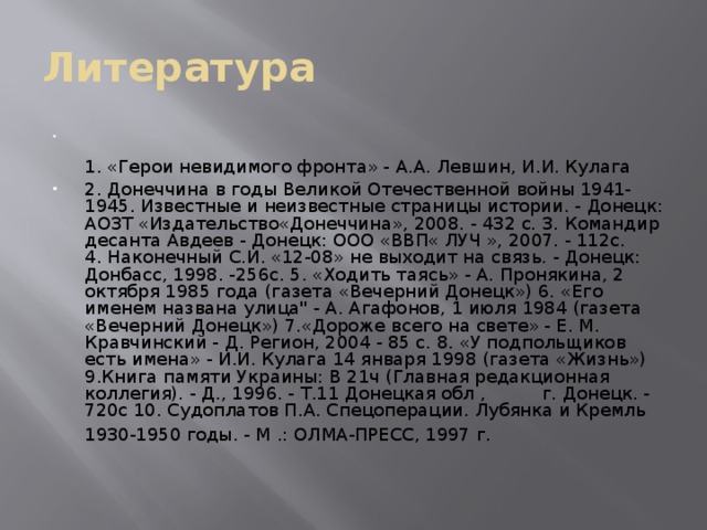 Литература   1. «Герои невидимого фронта» - А.А. Левшин, И.И. Кулага 2. Донеччина в годы Великой Отечественной войны 1941-1945. Известные и неизвестные страницы истории. - Донецк: АОЗТ «Издательство«Донеччина», 2008. - 432 с. 3. Командир десанта Авдеев - Донецк: ООО «ВВП« ЛУЧ », 2007. - 112с. 4. Наконечный С.И. «12-08» не выходит на связь. - Донецк: Донбасс, 1998. -256с. 5. «Ходить таясь» - А. Пронякина, 2 октября 1985 года (газета «Вечерний Донецк») 6. «Его именем названа улица