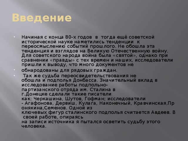 Введение Начиная с конца 80-х годов в тогда ещё советской исторической науке наметились тенденции к переосмыслению событий прошлого. Не обошла эта тенденция и взглядов на Великую Отечественную войну. Для советского народа война была «святой», однако при сравнении «правды» с тех времен и наших, исследователи пришли к выводу, что много документов не обнародованы для рядовых граждан.  Так же судьба переосвидетельствования не обошла и подполья Донбасса. Значительный вклад в исследование работы подпольно-партизанского отряда им. Сталина в г.Донецке сделали такие писатели как: Черкашина, Шутов, Гофман; исследователи - Агафонова, Дервиш, Кулага, Наконечный, Кравчинская,Пронякина,Семенов. Одной из ключевых фигур сталинского подполья считается Авдеев. В своей работе, опираясь на записи источника я пытался осветить судьбу этого человека. 