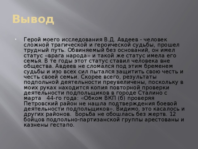 Вывод Герой моего исследования В.Д. Авдеев - человек сложной трагической и героической судьбы, прошел трудный путь. Обвиняемый без оснований, он имел статус «врага народа» и такой же статус имела его семья. В те годы этот статус ставил человека вне общества. Авдеев не сломался под этим бременем судьбы и изо всех сил пытался защитить свою честь и честь своей семьи. Скорее всего, результаты подпольной деятельности преувеличены, поскольку в моих руках находится копия повторной проверки деятельности подпольщиков в городе Сталино с марта 44-го года: «Обком ВКП (б) проверяя Петровский район не нашла подтверждения боевой деятельности подпольщиков». Видимо, это касалось и других районов.  Борьба не обошлась без жертв. 12 бойцов подпольно-партизанской группы арестованы и казнены гестапо. 