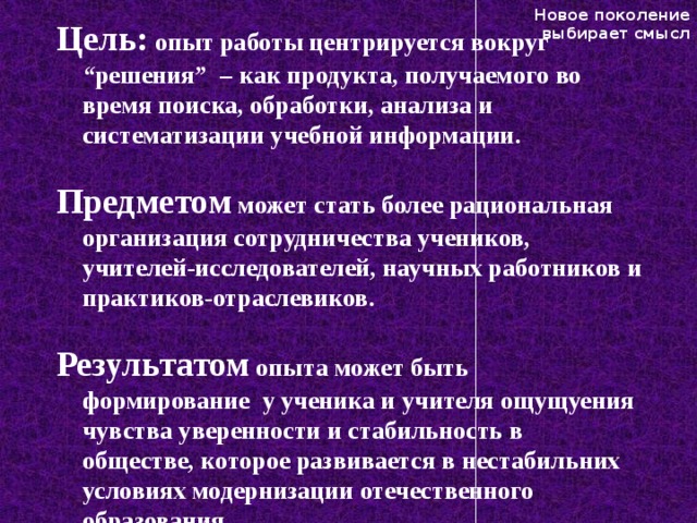 Новое поколение выбирает смысл Цель: опыт работы центрируется вокруг “решения” – как продукта, получаемого во время поиска, обработки, анализа и систематизации учебной информации.   Предметом может стать более рациональная организация сотрудничества учеников, учителей-исследователей, научных работников и практиков-отраслевиков.  Результатом опыта может быть формирование у ученика и учителя ощущуения чувства уверенности и стабильность в обществе, которое развивается в нестабильних условиях модернизации отечественного образования.   