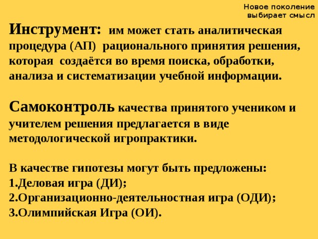 Новое поколение выбирает смысл Инструмент:  им может стать аналитическая процедура (АП) рационального принятия решения, которая создаётся во время поиска, обработки, анализа и систематизации учебной информации.  Самоконтроль качества принятого учеником и учителем решения предлагается в виде методологической игропрактики.  В качестве гипотезы могут быть предложены: 1.Деловая игра (ДИ); 2.Организационно-деятельностная игра (ОДИ); 3.Олимпийская Игра (ОИ).  