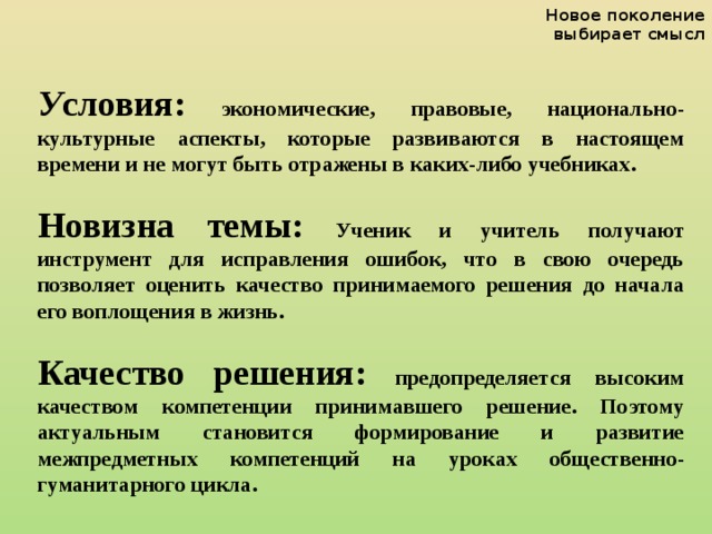 Новое поколение выбирает смысл  У словия: экономические, правовые, национально-культурные аспекты, которые развиваются в настоящем времени и не могут быть отражены в каких-либо учебниках.  Новизна темы: Ученик и учитель получают инструмент для исправления ошибок, что в свою очередь позволяет оценить качество принимаемого решения до начала его воплощения в жизнь.  Качество решения: предопределяется высоким качеством компетенции принимавшего решение. Поэтому актуальным становится формирование и развитие межпредметных компетенций на уроках общественно-гуманитарного цикла.   