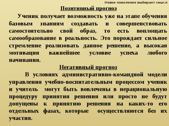 Новое поколение выбирает смысл  Позитивный прогноз   Ученик получает возможность уже на этапе обучения базовым знаниям создавать и совершенствовать самостоятельно свой образ, то есть воплощать самообразование в реальность. Это порождает сильное стремление реализовать данное решение, а высокая мотивация важнейшее условие успеха любого начинания. Негативный прогноз  В условиях административно-командной модели управления учебно-воспитательным процессом ученик и учитель могут быть вовлечены в нерациональную процедуру принятия решения или просто не будут допущены к принятию решения на каких-то его отдельных фазах, которые осуществляются без их участия. 