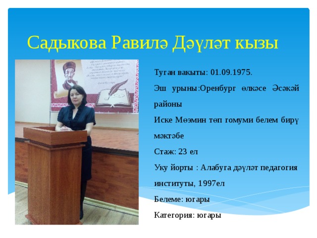 Садыкова Равилә Дәүләт кызы   Туган вакыты: 01.09.1975. Эш урыны:Оренбург өлкәсе Әсәкәй районы Иске Мөэмин төп гомуми белем бирү мәктәбе Стаж: 23 ел Уку йорты : Алабуга дәүләт педагогия институты, 1997ел Белеме: югары Категория: югары 