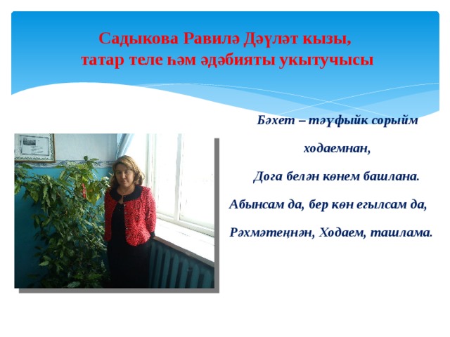 Садыкова Равилә Дәүләт кызы,  татар теле һәм әдәбияты укытучысы    Бәхет – тәүфыйк сорыйм ходаемнан, Дога белән көнем башлана. Абынсам да, бер көн егылсам да,  Рәхмәтеңнән, Ходаем, ташлама.     
