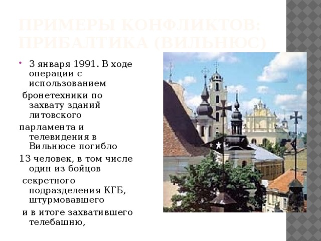 Примеры конфликтов:  Прибалтика (Вильнюс) 3 января 1991. В ходе операции с использованием  бронетехники по захвату зданий литовского парламента и телевидения в Вильнюсе погибло 13 человек, в том числе один из бойцов  секретного подразделения КГБ, штурмовавшего  и в итоге захватившего телебашню, 