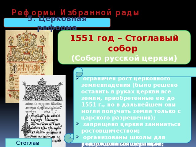 Реформы Избранной рады 5. Церковная реформа 1551 год – Стоглавый собор (Собор русской церкви) До реформ: относительная самостоятельность священников. Нет единообразия в церковных обрядах  подчинение священников митрополиту, создание церковной  иерархии;  создан церковный суд;  регламентированы обряды;  из числа местных святых, почитавшихся в отдельных русских землях, был составлен общерусский список;  новые произведения искусства надо было создавать, следуя утвержденным образцам;   ограничен рост церковного землевладения (было решено оставить в руках церкви все земли, приобретенные ею до 1551 г., но в дальнейшем они могли получать земли только с царского разрешения);  запрещено церкви заниматься ростовщичеством;  организованы школы для подготовки священников. Стоглав 