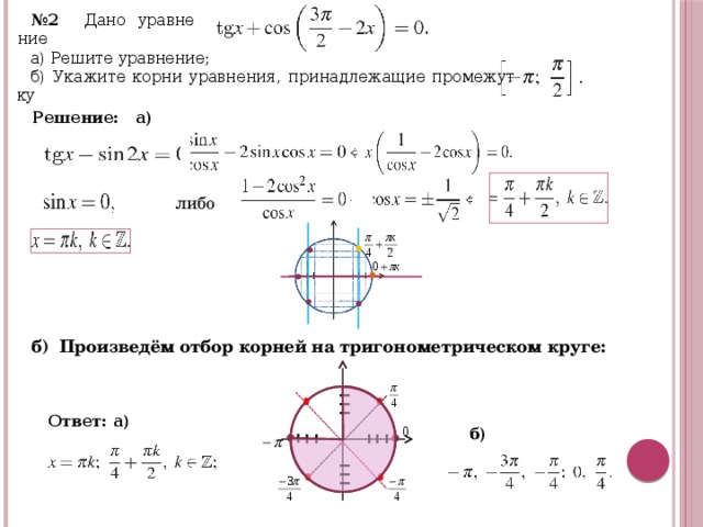 № 2 Дано урав­не­ние  а) Ре­ши­те урав­не­ние; б) Ука­жи­те корни урав­не­ния, при­над­ле­жа­щие про­ме­жут­ку  Ре­ше­ние: а) либо б) Произведём отбор корней на тригонометрическом круге: Ответ: а)    б)  