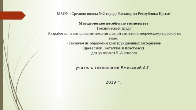  МБОУ «Средняя школа №2 города Евпатории Республика Крым»   Методическое пособие по технологии  (технический труд)  Разработка и выполнение пояснительной записки к творческому проекту по теме:  «Технология обработки конструкционных материалов  (древесины, металлов и пластмасс).  для учащихся 5 -6 классов    учитель технологии Ржевский А.Г.    2019 г. 