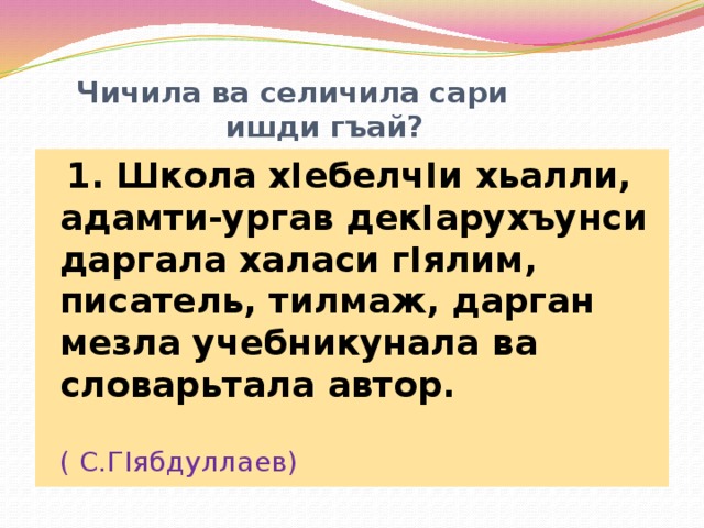  Чичила ва селичила сари  ишди гъай?  1. Школа хIебелчIи хьалли, адамти-ургав декIарухъунси даргала халаси гIялим, писатель, тилмаж, дарган мезла учебникунала ва словарьтала автор.  ( С.ГIябдуллаев) 