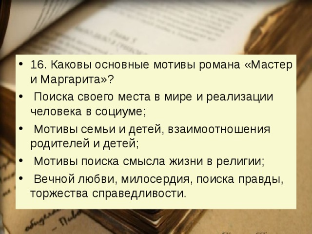 16. Каковы основные мотивы романа «Мастер и Маргарита»?   Поиска своего места в мире и реализации человека в социуме;   Мотивы семьи и детей, взаимоотношения родителей и детей;   Мотивы поиска смысла жизни в религии;   Вечной любви, милосердия, поиска правды, торжества справедливости. 