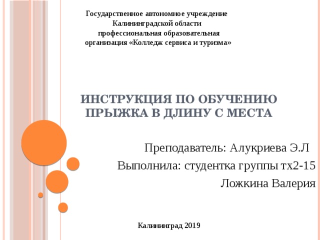 Государственное автономное учреждение Калининградской области профессиональная образовательная организация «Колледж сервиса и туризма» Инструкция по обучению прыжка в длину с места Преподаватель: Алукриева Э.Л   Выполнила: студентка группы тх2-15 Ложкина Валерия Калининград 2019 