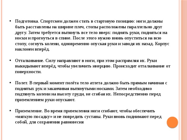 Подготовка. Спортсмен должен стать в стартовую позицию: ноги должны быть расставлены на ширине плеч, стопы расположены параллельно друг другу. Затем требуется вытянуть все тело вверх: поднять руки, подняться на носки и прогнуться в спине. После этого нужно вновь опуститься на всю стопу, согнуть колени, одновременно опуская руки и заводя их назад. Корпус наклонен вперёд. Отталкивание. Силу направляют в ноги, при этом распрямляя их. Руки выкидывают вперёд, чтобы увеличить инерцию. Происходит отталкивание от поверхности. Полет. В первый момент полёта тело атлета должно быть прямым начиная с поднятых рук и заканчивая вытянутыми носками. Затем необходимо подтянуть колени на высоту груди, не сгибая их. Непосредственно перед приземлением руки опускают. Приземление. Во время приземления ноги сгибают, чтобы обеспечить «мягкую посадку» и не повредить суставы. Руки вновь поднимают перед собой, для сохранения равновесия 