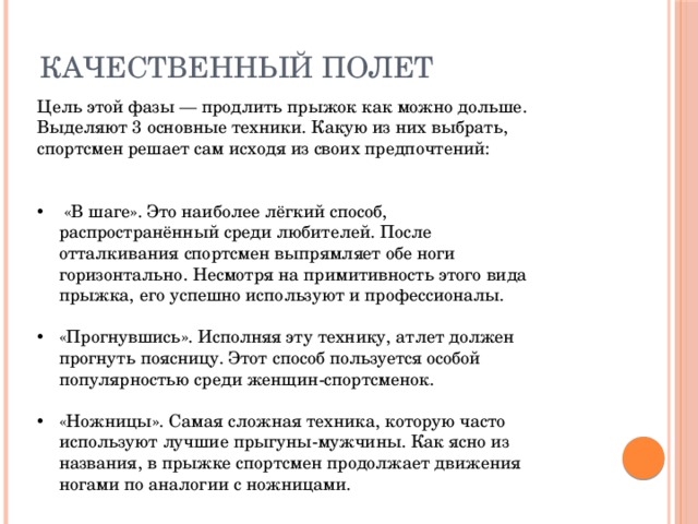 Качественный полет Цель этой фазы — продлить прыжок как можно дольше. Выделяют 3 основные техники. Какую из них выбрать, спортсмен решает сам исходя из своих предпочтений:  «В шаге». Это наиболее лёгкий способ, распространённый среди любителей. После отталкивания спортсмен выпрямляет обе ноги горизонтально. Несмотря на примитивность этого вида прыжка, его успешно используют и профессионалы. «Прогнувшись». Исполняя эту технику, атлет должен прогнуть поясницу. Этот способ пользуется особой популярностью среди женщин-спортсменок. «Ножницы». Самая сложная техника, которую часто используют лучшие прыгуны-мужчины. Как ясно из названия, в прыжке спортсмен продолжает движения ногами по аналогии с ножницами. 