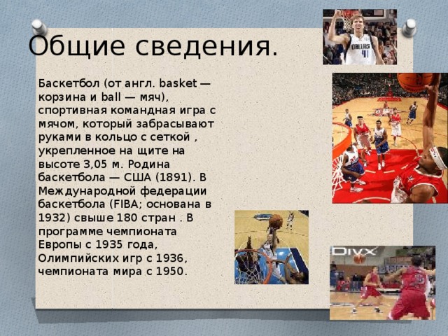 Общие сведения.   Баскетбол (от англ. basket — корзина и ball — мяч), спортивная командная игра с мячом, который забрасывают руками в кольцо с сеткой , укрепленное на щите на высоте 3,05 м. Родина баскетбола — США (1891). В Международной федерации баскетбола (FIBA; основана в 1932) свыше 180 стран . В программе чемпионата Европы с 1935 года, Олимпийских игр с 1936, чемпионата мира с 1950. 