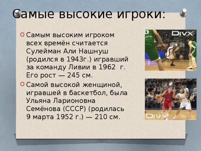 Самые высокие игроки: Самым высоким игроком всех времён считается Сулейман Али Нашнуш (родился в 1943г.) игравший за команду Ливии в 1962  г. Его рост — 245 см. Самой высокой женщиной, игравшей в баскетбол, была Ульяна Ларионовна Семёнова (СССР) (родилась 9 марта 1952 г.) — 210 см. 