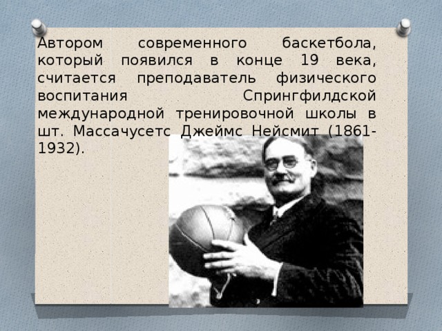 Автором современного баскетбола, который появился в конце 19 века, считается преподаватель физического воспитания Спрингфилдской международной тренировочной школы в шт. Массачусетс Джеймс Нейсмит (1861-1932). 