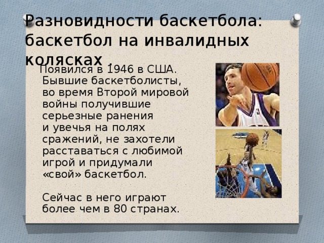 Разновидности баскетбола: баскетбол на инвалидных колясках .  Появился в 1946 в США. Бывшие баскетболисты, во время Второй мировой войны получившие серьезные ранения и увечья на полях сражений, не захотели расставаться с любимой игрой и придумали «свой» баскетбол.   Сейчас в него играют более чем в 80 странах. 