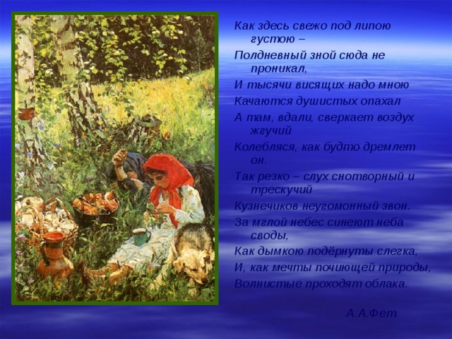 Как здесь свежо под липою густою – Полдневный зной сюда не проникал, И тысячи висящих надо мною Качаются душистых опахал А там, вдали, сверкает воздух жгучий Колебляся, как будто дремлет он. Так резко – слух снотворный и трескучий Кузнечиков неугомонный звон. За мглой небес синеют неба своды, Как дымкою подёрнуты слегка, И, как мечты почиющей природы, Волнистые проходят облака. А.А.Фет. 