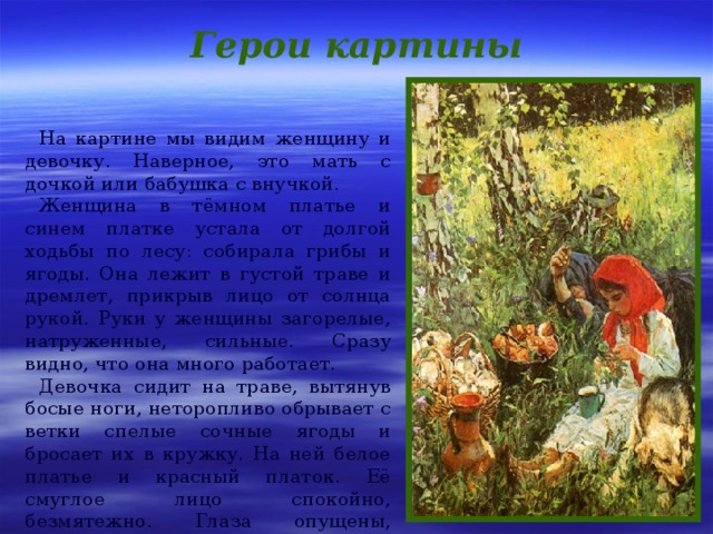 Герои картины На картине мы видим женщину и девочку. Наверное, это мать с дочкой или бабушка с внучкой. Женщина в тёмном платье и синем платке устала от долгой ходьбы по лесу: собирала грибы и ягоды. Она лежит в густой траве и дремлет, прикрыв лицо от солнца рукой. Руки у женщины загорелые, натруженные, сильные. Сразу видно, что она много работает. Девочка сидит на траве, вытянув босые ноги, неторопливо обрывает с ветки спелые сочные ягоды и бросает их в кружку. На ней белое платье и красный платок. Её смуглое лицо спокойно, безмятежно. Глаза опущены, тонкие чёрные брови несколько подняты вверх. 