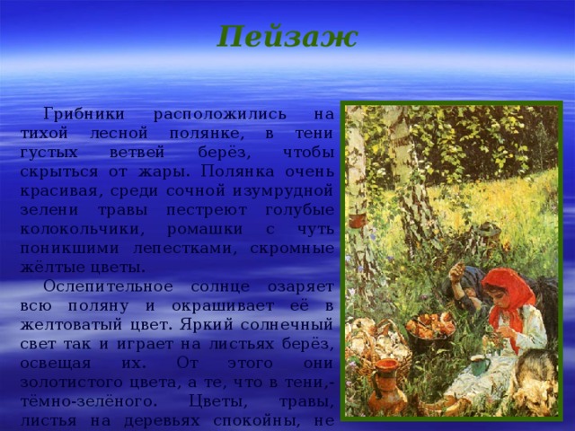 Пейзаж Грибники расположились на тихой лесной полянке, в тени густых ветвей берёз, чтобы скрыться от жары. Полянка очень красивая, среди сочной изумрудной зелени травы пестреют голубые колокольчики, ромашки с чуть поникшими лепестками, скромные жёлтые цветы. Ослепительное солнце озаряет всю поляну и окрашивает её в желтоватый цвет. Яркий солнечный свет так и играет на листьях берёз, освещая их. От этого они золотистого цвета, а те, что в тени,- тёмно-зелёного. Цветы, травы, листья на деревьях спокойны, не шелохнуться, потому что лесу тихо, безветренно. 