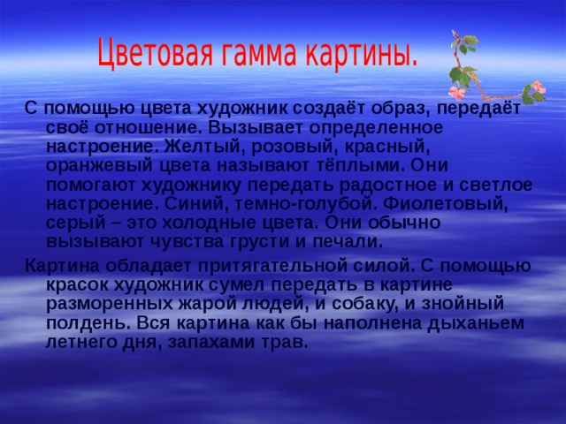 С помощью цвета художник создаёт образ, передаёт своё отношение. Вызывает определенное настроение. Желтый, розовый, красный, оранжевый цвета называют тёплыми. Они помогают художнику передать радостное и светлое настроение. Синий, темно-голубой. Фиолетовый, серый – это холодные цвета. Они обычно вызывают чувства грусти и печали. Картина обладает притягательной силой. С помощью красок художник сумел передать в картине разморенных жарой людей, и собаку, и знойный полдень. Вся картина как бы наполнена дыханьем летнего дня, запахами трав. 