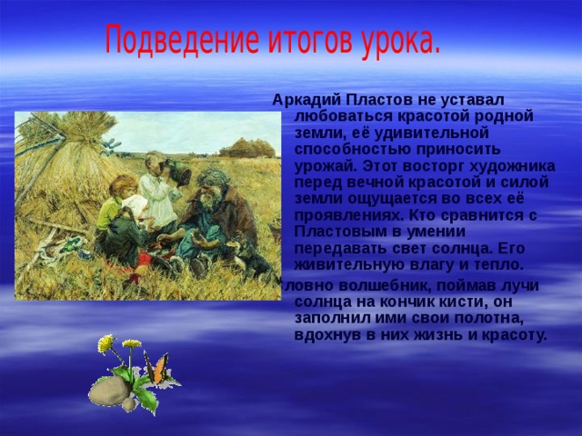 Аркадий Пластов не уставал любоваться красотой родной земли, её удивительной способностью приносить урожай. Этот восторг художника перед вечной красотой и силой земли ощущается во всех её проявлениях. Кто сравнится с Пластовым в умении передавать свет солнца. Его живительную влагу и тепло. Словно волшебник, поймав лучи солнца на кончик кисти, он заполнил ими свои полотна, вдохнув в них жизнь и красоту. 