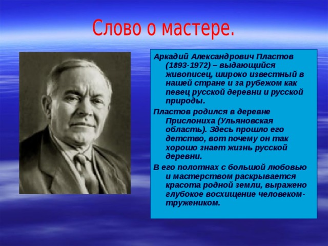 Аркадий Александрович Пластов (1893-1972) – выдающийся живописец, широко известный в нашей стране и за рубежом как певец русской деревни и русской природы. Пластов родился в деревне Прислониха (Ульяновская область). Здесь прошло его детство, вот почему он так хорошо знает жизнь русской деревни. В его полотнах с большой любовью и мастерством раскрывается красота родной земли, выражено глубокое восхищение человеком-тружеником. 