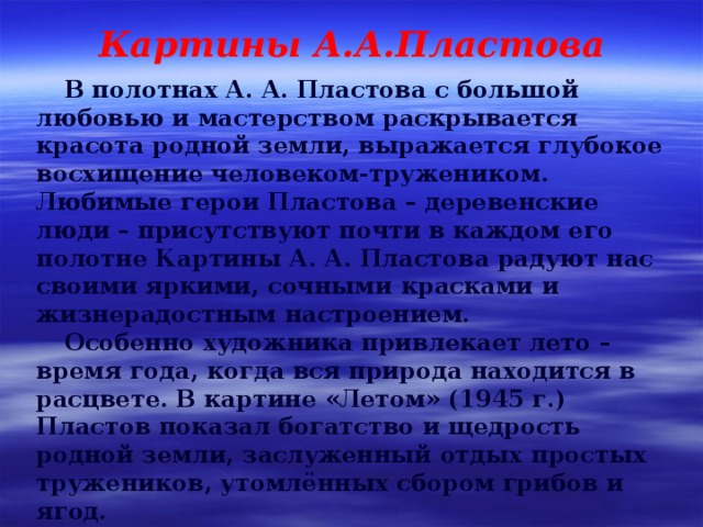 Картины А.А.Пластова В полотнах А. А. Пластова с большой любовью и мастерством раскрывается красота родной земли, выражается глубокое восхищение человеком-тружеником. Любимые герои Пластова – деревенские люди – присутствуют почти в каждом его полотне Картины А. А. Пластова радуют нас своими яркими, сочными красками и жизнерадостным настроением. Особенно художника привлекает лето – время года, когда вся природа находится в расцвете. В картине «Летом» (1945 г.) Пластов показал богатство и щедрость родной земли, заслуженный отдых простых тружеников, утомлённых сбором грибов и ягод. 