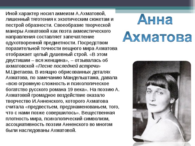 Иной характер носил акмеизм А.Ахматовой, лишенный тяготения к экзотическим сюжетам и пестрой образности. Своеобразие творческой манеры Ахматовой как поэта акмеистического направления составляет запечатление одухотворенной предметности. Посредством поразительной точности вещного мира Ахматова отображает целый душевный строй. «В этом двустишии – вся женщина», – отзывалась об ахматовской « Песне последней встречи» М.Цветаева. В изящно обрисованных деталях Ахматова, по замечанию Мандельштама, давала «всю огромную сложность и психологическое богатство русского романа 19 века». На поэзию А. Ахматовой громадное воздействие оказало творчество И.Анненского, которого Ахматова считала «предвестьем, предзнаменованьем, того, что с нами позже совершилось». Вещественная плотность мира, психологический символизм, ассоциативность поэзии Анненского во многом были наследованы Ахматовой. 