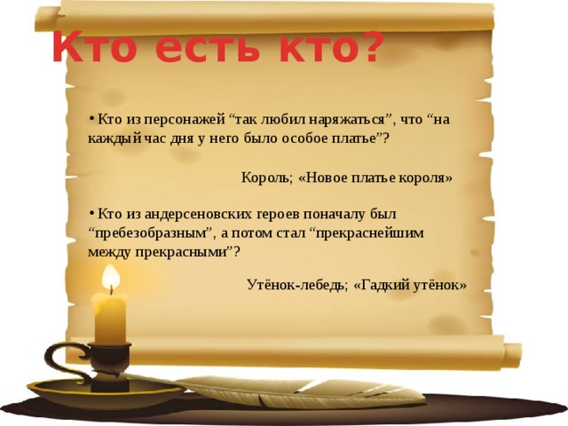 Кто есть кто?   Кто из персонажей “так любил наряжаться”, что “на каждый час дня у него было особое платье”?  Король; «Новое платье короля»  Кто из андерсеновских героев поначалу был “пребезобразным”, а потом стал “прекраснейшим между прекрасными”? Утёнок-лебедь; «Гадкий утёнок» 