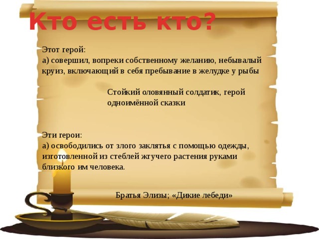 Кто есть кто?  Этот герой: а) совершил, вопреки собственному желанию, небывалый круиз, включающий в себя пребывание в желудке у рыбы   Стойкий оловянный солдатик, герой одноимённой сказки Эти герои: а) освободились от злого заклятья с помощью одежды, изготовленной из стеблей жгучего растения руками близкого им человека.  Братья Элизы; «Дикие лебеди» 