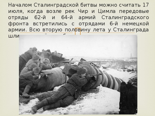 Началом Сталинградской битвы можно считать 17 июля, когда возле рек Чир и Цимла передовые отряды 62-й и 64-й армий Сталинградского фронта встретились с отрядами 6-й немецкой армии. Всю вторую половину лета у Сталинграда шли ожесточённые бои. 