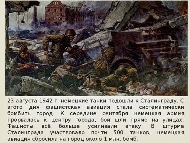 23 августа 1942 г. немецкие танки подошли к Сталинграду. С этого дня фашистская авиация стала систематически бомбить город. К середине сентября немецкая армия прорвалась к центру города, бои шли прямо на улицах. Фашисты всё больше усиливали атаку. В штурме Сталинграда участвовало почти 500 танков, немецкая авиация сбросила на город около 1 млн. бомб. 