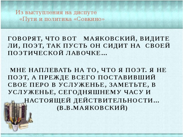 Из выступления на диспуте  «Пути и политика «Совкино»   Говорят, что вот Маяковский, видите ли, поэт, так пусть он сидит на своей поэтической лавочке…   Мне наплевать на то, что я поэт. Я не поэт, а прежде всего поставивший свое перо в услуженье, заметьте, в услуженье, сегодняшнему часу и   настоящей действительности… (В.В.Маяковский)     