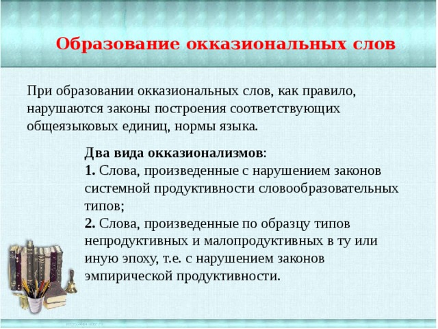 Образование окказиональных слов При образовании окказиональных слов, как правило, нарушаются законы построения соответствующих общеязыковых единиц, нормы языка. Два вида окказионализмов : 1.  Слова, произведенные с нарушением законов системной продуктивности словообразовательных типов; 2.  Слова, произведенные по образцу типов непродуктивных и малопродуктивных в ту или иную эпоху, т.е. с нарушением законов эмпирической продуктивности. 