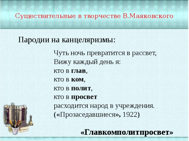 Существительные в творчестве В.Маяковского Пародии на канцеляризмы: Чуть ночь превратится в рассвет, Вижу каждый день я: кто в глав , кто в ком , кто в полит , кто в просвет расходится народ в учреждения. («Прозаседавшиеся », 1922) «Главкомполитпросвет» 