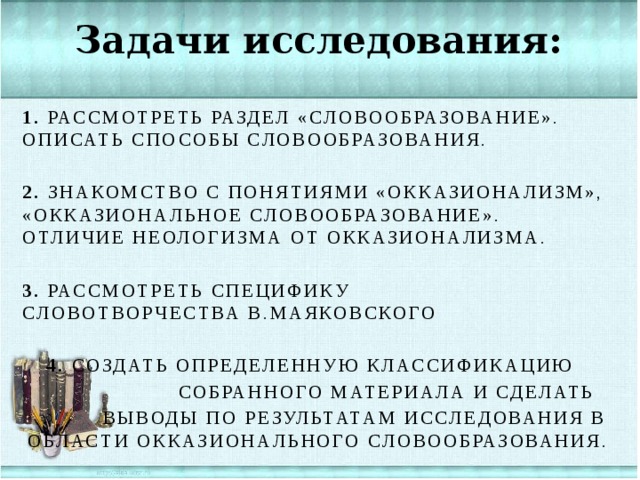 Задачи исследования: 1.  Рассмотреть раздел «Словообразование». Описать способы словообразования. 2.  Знакомство с понятиями «окказионализм», «окказиональное словообразование». Отличие неологизма от окказионализма. 3.  Рассмотреть специфику словотворчества В.Маяковского 4.  Создать определенную классификацию  собранного материала и сделать  выводы по результатам исследования в области окказионального словообразования.  