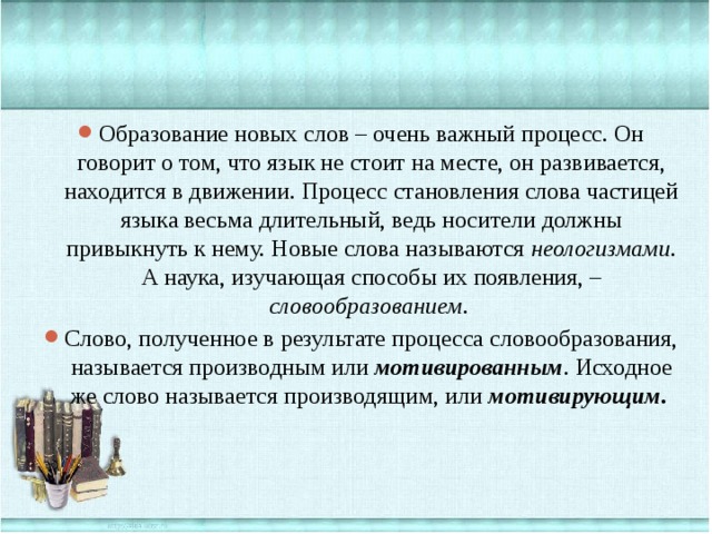Образование новых слов – очень важный процесс. Он говорит о том, что язык не стоит на месте, он развивается, находится в движении. Процесс становления слова частицей языка весьма длительный, ведь носители должны привыкнуть к нему. Новые слова называются неологизмами . А наука, изучающая способы их появления, – словообразованием . Слово, полученное в результате процесса словообразования, называется производным или  мотивированным . Исходное же слово называется производящим, или  мотивирующим . 