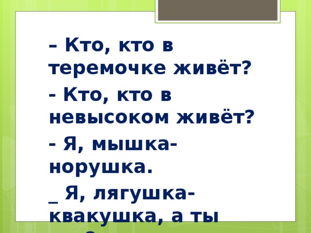 – Кто, кто в теремочке живёт? - Кто, кто в невысоком живёт? - Я, мышка-норушка. _ Я, лягушка-квакушка, а ты кто?