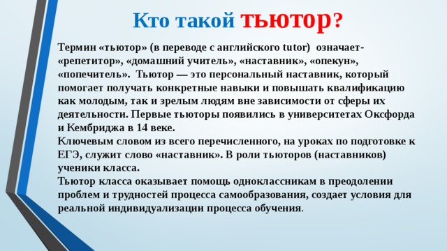 Кто такой тьютор ? Термин «тьютор» (в переводе с английского tutor) означает- «репетитор», «домашний учитель», «наставник», «опекун», «попечитель». Тьютор — это персональный наставник, который помогает получать конкретные навыки и повышать квалификацию как молодым, так и зрелым людям вне зависимости от сферы их деятельности. Первые тьюторы появились в университетах Оксфорда и Кембриджа в 14 веке. Ключевым словом из всего перечисленного, на уроках по подготовке к ЕГЭ, служит слово «наставник». В роли тьюторов (наставников) ученики класса. Тьютор класса оказывает помощь одноклассникам в преодолении проблем и трудностей процесса самообразования, создает условия для реальной индивидуализации процесса обучения .