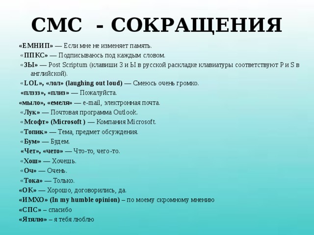 СМС - СОКРАЩЕНИЯ «ЕМНИП» — Если мне не изменяет память.  « ППКС» — Подписываюсь под каждым словом.  « ЗЫ» — Post Scriptum (клавиши З и Ы в русской раскладке клавиатуры соответствуют P и S в английской).  « LOL», «лол» (laughing out loud) — Смеюсь очень громко.  «плззз», «плиз» — Пожалуйста. «мыло», «емеля» — е-mail, электронная почта.  « Лук» — Почтовая программа Outlook.  « Мсофт» (Microsoft ) — Компания Microsoft.  « Топик» — Тема, предмет обсуждения.  « Бум» — Будем.  «Чет», «чето» — Что-то, чего-то.  « Хош» — Хочешь.  « Оч» — Очень.  « Тока» — Только. «OK» — Хорошо, договорились, да. «ИМХО» (In my humble opinion) – по моему скромному мнению «СПС» – спасибо «Ятялю» – я тебя люблю 