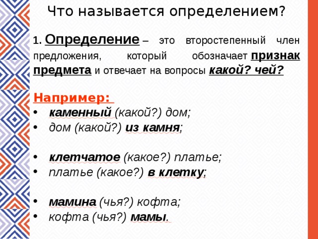 Что называется определением? 1.  Определение  – это второстепенный член предложения, который обозначает  признак предмета  и отвечает на вопросы  какой? чей? Например:  каменный  (какой?) дом; дом (какой?)  из камня ;   клетчатое  (какое?) платье; платье (какое?)  в клетку ;   мамина  (чья?) кофта; кофта (чья?)  мамы . 