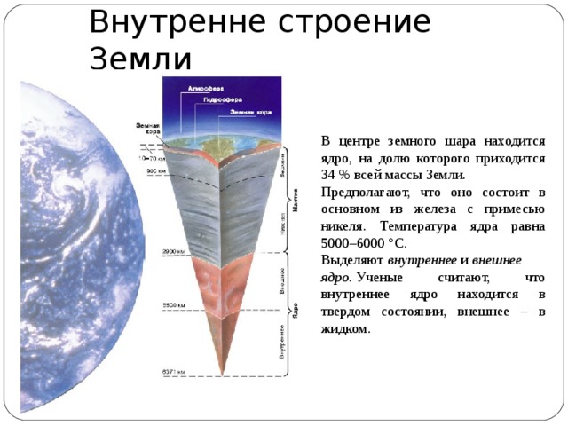 Внутренне строение Земли В центре земного шара находится ядро, на долю которого приходится 34 % всей массы Земли. Предполагают, что оно состоит в основном из железа с примесью никеля. Температура ядра равна 5000–6000 °C. Выделяют  внутреннее  и  внешнее ядро.  Ученые считают, что внутреннее ядро находится в твердом состоянии, внешнее – в жидком. 